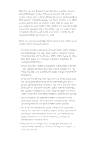 feel that you are displaying symptoms of vicarious trauma,
do not feel guilty and/or ashamed. You are not alone in
experiencing such feelings. Research is now demonstrating
that working with distressing eyewitness content in an office
can be as traumatic as working in the field, because you
are likely to be viewing far more graphic and disturbing acts
on a more frequent basis. If you think you are experiencing
symptoms of vicarious trauma or any other mental health
condition, talk to someone you trust.
Here are some practical tips for minimising the likelihood of
experiencing vicarious trauma:
•	Develop healthy coping mechanisms in the office that you
can incorporate into your daily routine, including taking
regular breaks and getting out of the office every so often.
Take time out to view positive images or read light or
inspirational literature.
•	Where possible, limit your exposure to traumatic material
– ask yourself and your colleagues and managers if you
really need to view a particular image that you might find
distressing.
•	When viewing strong material, minimise the sound, pause
the video periodically and move away from your desk
before completing the viewing. If you know that the video
ends with an execution or other act of extreme violence,
ask yourself whether you really need to watch the whole
video to gain the information that you need to do your job.
•	Ensure that you do not share distressing content with
colleagues without warning them. Unexpectedly viewing
upsetting material can cause distress and trauma.
•	Try to identify the specific types of traumatic eyewitness
media that are most disturbing to you. Where possible, let
colleagues and managers know that you find particular
types of content (such as that featuring children, for
example) the most traumatic.
•	Request that your organisation engages professional
mental health experts to provide training and support on
vicarious trauma
 