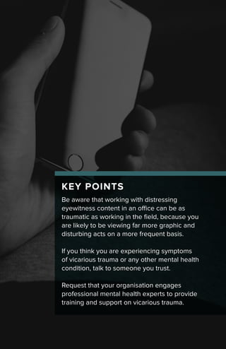 KEY POINTS
Be aware that working with distressing
eyewitness content in an office can be as
traumatic as working in the field, because you
are likely to be viewing far more graphic and
disturbing acts on a more frequent basis.
If you think you are experiencing symptoms
of vicarious trauma or any other mental health
condition, talk to someone you trust.
Request that your organisation engages
professional mental health experts to provide
training and support on vicarious trauma.
 