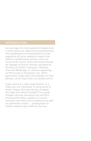 Increasingly, the most powerful images from
a news event are captured by eyewitnesses.
The proliferation of smartphones and the
popularity of social networks means that
before a professional camera crew can
arrive at the scene, there will almost always
be footage of events already uploaded to
the likes of Twitter, Instagram, YouTube,
Vine and Whatsapp, or streams appearing
via Periscope or Facebook Live. Other
bystanders might also have footage on their
phones, which they have not posted online.
If you work for a news organisation, it is
likely you are interested in using some of
these images. But how do you navigate
the legal and ethical hurdles? This guide
answers ten key questions you will face
working with status updates on social
networks and other online platforms as well
as eyewitness media – photographs or
videos captured by unofficial sources.
INTRODUCTION
 