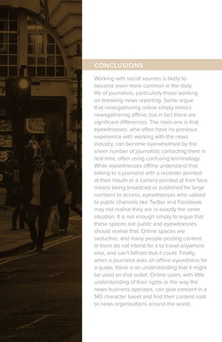 Working with social sources is likely to
become even more common in the daily
life of journalists, particularly those working
on breaking news reporting. Some argue
that newsgathering online simply mimics
newsgathering offline, but in fact there are
significant differences. The main one is that
eyewitnesses, who often have no previous
experience with working with the news
industry, can become overwhelmed by the
sheer number of journalists contacting them in
real time, often using confusing terminology.
While eyewitnesses offline understand that
talking to a journalist with a recorder pointed
at their mouth or a camera pointed at their face
means being broadcast or published for large
numbers to access, eyewitnesses who upload
to public channels like Twitter and Facebook
may not realise they are in exactly the same
situation. It is not enough simply to argue that
these spaces are public and eyewitnesses
should realise that. Online spaces are
seductive, and many people posting content
in them do not intend for it to travel anywhere
else, and can’t fathom that it could. Finally,
when a journalist asks an offline eyewitness for
a quote, there is an understanding that it might
be used on that outlet. Online users, with little
understanding of their rights or the way the
news business operates, can give consent in a
140 character tweet and find their content sold
to news organisations around the world.
CONCLUSIONS
 