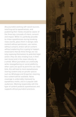 Any journalist working with social sources,
reaching out to eyewitnesses, and
publishing their media should be aware of
the three key concepts of intent, consent
and impact. While it is perfectly possible
to chase eyewitnesses during breaking
news events, place them in danger, take
content without permission, use names
without consent, and/or sell on content
without explaining this is going to happen,
newsrooms that do these things are not
only exposing themselves to potential legal
action, they are also eroding trust, in their
own brand and in the news industry as
a whole. When journalists act unethically
while newsgathering on social platforms,
other users are quick to point this out. Over
time, this will lead to more eyewitnesses
sharing content only on private spaces
such as Whatsapp and Snapchat, meaning
less content will be available. News
coverage is undeniably improved by
eyewitness media, and it is popular with
audiences. Working responsibly with this
type of content protects eyewitnesses and
supports ethical journalism practices.
 