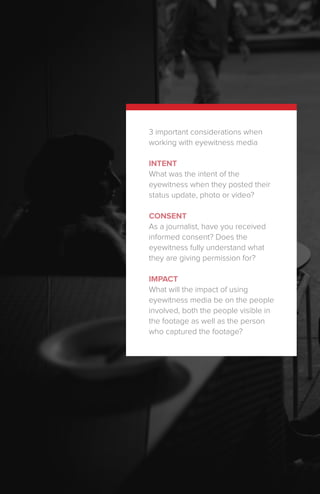 3 important considerations when
working with eyewitness media
INTENT
What was the intent of the
eyewitness when they posted their
status update, photo or video?
CONSENT
As a journalist, have you received
informed consent? Does the
eyewitness fully understand what
they are giving permission for?
IMPACT
What will the impact of using
eyewitness media be on the people
involved, both the people visible in
the footage as well as the person
who captured the footage?
 