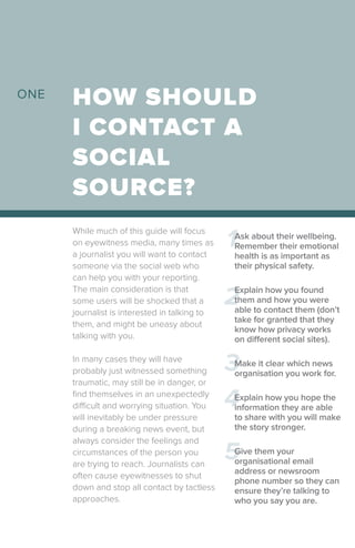 While much of this guide will focus
on eyewitness media, many times as
a journalist you will want to contact
someone via the social web who
can help you with your reporting.
The main consideration is that
some users will be shocked that a
journalist is interested in talking to
them, and might be uneasy about
talking with you.
In many cases they will have
probably just witnessed something
traumatic, may still be in danger, or
find themselves in an unexpectedly
difficult and worrying situation. You
will inevitably be under pressure
during a breaking news event, but
always consider the feelings and
circumstances of the person you
are trying to reach. Journalists can
often cause eyewitnesses to shut
down and stop all contact by tactless
approaches.
HOW SHOULD
I CONTACT A
SOCIAL
SOURCE?
1
2
3
4
5
Ask about their wellbeing.
Remember their emotional
health is as important as
their physical safety.
Explain how you found
them and how you were
able to contact them (don’t
take for granted that they
know how privacy works
on different social sites).
Make it clear which news
organisation you work for.
Explain how you hope the
information they are able
to share with you will make
the story stronger.
Give them your
organisational email
address or newsroom
phone number so they can
ensure they’re talking to
who you say you are.
ONE
 