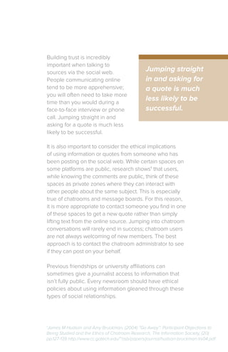 Building trust is incredibly
important when talking to
sources via the social web.
People communicating online
tend to be more apprehensive;
you will often need to take more
time than you would during a
face-to-face interview or phone
call. Jumping straight in and
asking for a quote is much less
likely to be successful.
1
James M Hudson and Amy Bruckman, (2004) “Go Away”: Participant Objections to
Being Studied and the Ethics of Chatroom Research, The Information Society, (20)
pp.127-139 http://www.cc.gatech.edu/~asb/papers/journal/hudson-bruckman-tis04.pdf
Jumping straight
in and asking for
a quote is much
less likely to be
successful.
It is also important to consider the ethical implications
of using information or quotes from someone who has
been posting on the social web. While certain spaces on
some platforms are public, research shows1
that users,
while knowing the comments are public, think of these
spaces as private zones where they can interact with
other people about the same subject. This is especially
true of chatrooms and message boards. For this reason,
it is more appropriate to contact someone you find in one
of these spaces to get a new quote rather than simply
lifting text from the online source. Jumping into chatroom
conversations will rarely end in success; chatroom users
are not always welcoming of new members. The best
approach is to contact the chatroom administrator to see
if they can post on your behalf.
Previous friendships or university affiliations can
sometimes give a journalist access to information that
isn’t fully public. Every newsroom should have ethical
policies about using information gleaned through these
types of social relationships.
 