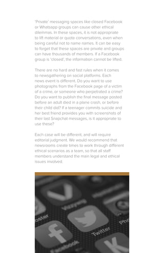 ‘Private’ messaging spaces like closed Facebook
or Whatsapp groups can cause other ethical
dilemmas. In these spaces, it is not appropriate
to lift material or quote conversations, even when
being careful not to name names. It can be easy
to forget that these spaces are private and groups
can have thousands of members. If a Facebook
group is ‘closed’, the information cannot be lifted.
There are no hard and fast rules when it comes
to newsgathering on social platforms. Each
news event is different. Do you want to use
photographs from the Facebook page of a victim
of a crime, or someone who perpetrated a crime?
Do you want to publish the final message posted
before an adult died in a plane crash, or before
their child did? If a teenager commits suicide and
her best friend provides you with screenshots of
their last Snapchat messages, is it appropriate to
use these?
Each case will be different, and will require
editorial judgment. We would recommend that
newsrooms create times to work through different
ethical scenarios as a team, so that all staff
members understand the main legal and ethical
issues involved.
 