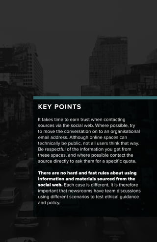 KEY POINTS
It takes time to earn trust when contacting
sources via the social web. Where possible, try
to move the conversation on to an organisational
email address. Although online spaces can
technically be public, not all users think that way.
Be respectful of the information you get from
these spaces, and where possible contact the
source directly to ask them for a specific quote.
There are no hard and fast rules about using
information and materials sourced from the
social web. Each case is different. It is therefore
important that newsrooms have team discussions
using different scenarios to test ethical guidance
and policy.
 