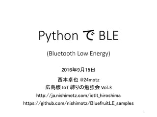 Python	で BLE
(Bluetooth	Low	Energy)
2016年9月15日
西本卓也 @24motz
広島版 IoT 縛りの勉強会 Vol.3
http://ja.nishimotz.com/iotlt_hiroshima
https://github.com/nishimotz/BluefruitLE_samples
1
 