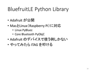 BluefruitLE Python	Library
• Adafruit が公開
• MacとLinux（Raspberry	Pi）に対応
• Linux	PyBluez
• Core Bluetooth	PyObjC
• Adafruit のデバイスで使う例しかない
• やってみたら ITAG	を叩ける
10
 
