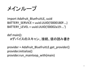 メインループ
import	Adafruit_BluefruitLE,	uuid
BATTERY_SERVICE	=	uuid.UUID('0000180f-…)
BATTERY_LEVEL	=	uuid.UUID('00002a19-…')
def main():
#デバイスのスキャン、接続、値の読み書き
provider	=	Adafruit_BluefruitLE.get_provider()
provider.initialize()
provider.run_mainloop_with(main)
11
 