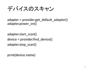 デバイスのスキャン
adapter	=	provider.get_default_adapter()				
adapter.power_on()
adapter.start_scan()
device	=	provider.find_device()
adapter.stop_scan()
print(device.name)
12
 