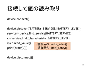 接続して値の読み取り
device.connect()
device.discover([BATTERY_SERVICE],	[BATTERY_LEVEL])
service	=	device.find_service(BATTERY_SERVICE)
c	=	service.find_characteristic(BATTERY_LEVEL)
v	=	c.read_value()
print(ord(v[0]))
device.disconnect()
13
書き込み：write_value()
通知待ち：start_notify()
 