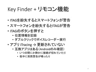 Key	Finder	+	リモコン機能
• ITAGを紛失するとスマートフォンが警告
• スマートフォンを紛失するとITAGが警告
• ITAGのボタンを押すと
• 位置情報を記録
• ダブルクリックでボイスレコーダー実行
• アプリ iTracing →	更新されていない
• 互換アプリはある（Androidのみ確認）
• いつの間にか静かに接続が切れていたり
• 夜中に突然警告が鳴ったり
4
 