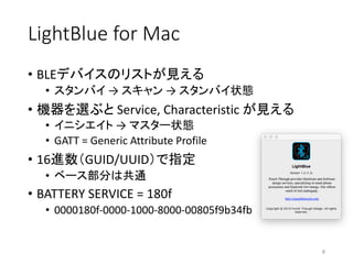 LightBlue for	Mac
• BLEデバイスのリストが見える
• スタンバイ →	スキャン →	スタンバイ状態
• 機器を選ぶと Service,	Characteristic	が見える
• イニシエイト →	マスター状態
• GATT	=	Generic Attribute Profile
• 16進数（GUID/UUID）で指定
• ベース部分は共通
• BATTERY SERVICE =	180f
• 0000180f-0000-1000-8000-00805f9b34fb
8
 