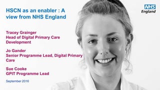www.england.nhs.uk
HSCN as an enabler : A
view from NHS England
Tracey Grainger
Head of Digital Primary Care
Development
Jo Gander
Senior Programme Lead, Digital Primary
Care
Sue Cooke
GPIT Programme Lead
September 2016
 