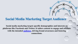 Social Media Marketing Target Audience
Social media marketing targets specific demographics and interests on
platforms like Facebook and Twitter. It tailors content to engage and resonate
with the intended audience, driving brand awareness and fostering
connections.
 