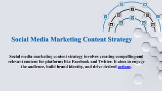 Social Media Marketing Content Strategy
Social media marketing content strategy involves creating compelling and
relevant content for platforms like Facebook and Twitter. It aims to engage
the audience, build brand identity, and drive desired actions.
 