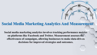 Social Media Marketing Analytics And Measurement
Social media marketing analytics involves tracking performance metrics
on platforms like Facebook and Twitter. Measurement assesses the
effectiveness of campaigns, allowing businesses to make data-driven
decisions for improved strategies and outcomes.
 