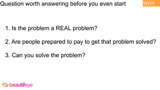 1. Is the problem a REAL problem?
2. Are people prepared to pay to get that problem solved?
3. Can you solve the problem?
WHY
Question worth answering before you even start
 