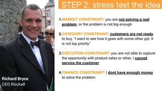 1.MARKET CONSTRAINT: you are not solving a real
problem, or the problem is not big enough
2.CATEGORY CONSTRAINT: customers are not ready
to buy, “I want to see how it goes with some other ppl, It
is not top priority”
3.EXECUTION CONSTRAINT: you are not able to capture
the opportunity with product sales or other, I cannot
service the customer
4.FINANCE CONSTRAINT: I dont have enough money
to solve the problem
Richard Bryce
CEO Rockall
HOW
STEP 2: stress test the idea
 