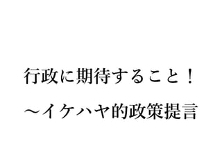 行政に期待すること！
∼イケハヤ的政策提言
 