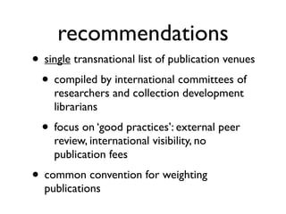 recommendations
• single transnational list of publication venues
• compiled by international committees of
researchers and collection development
librarians
• focus on ‘good practices’: external peer
review, international visibility, no
publication fees
• common convention for weighting
publications
 