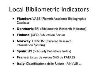 Local Bibliometric Indicators
• Flanders:VABB (Flemish Academic Bibliographic
Database
• Denmark: BRI (Bibliometric Research Indicator)
• Finland: JUFO Publication Forum
• Norway: CRISTIN (Current Research
Information System)
• Spain: SPI (Scholarly Publishers Index)
• France: Listes de revues SHS de l’AERES
• Italy: Classiﬁcazione delle Riviste - ANVUR ...
 