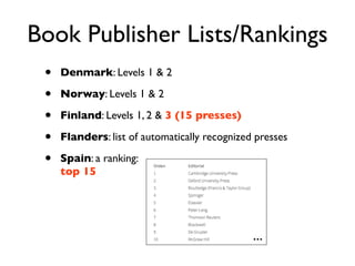Book Publisher Lists/Rankings
• Denmark: Levels 1 & 2
• Norway: Levels 1 & 2
• Finland: Levels 1, 2 & 3 (15 presses)
• Flanders: list of automatically recognized presses
• Spain: a ranking:
top 15
...
 