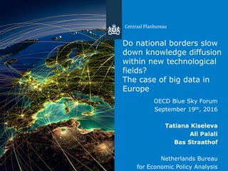 Centraal Planbureau
Do national borders slow
down knowledge diffusion
within new technological
fields?
The case of big data in
Europe
OECD Blue Sky Forum
September 19th, 2016
Tatiana Kiseleva
Ali Palali
Bas Straathof
Netherlands Bureau
for Economic Policy Analysis
 