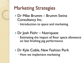 Marketing Strategies
 Dr Mike Brumm – Brumm Swine
Consultancy Inc.
◦ Introduction to space and marketing
 Dr Josh Flohr – Nutriquest
◦ Estimating the impact of floor space allowance
on late finishing pig performance
 Dr Kyle Coble, New Fashion Pork
◦ How we implement marketing
 