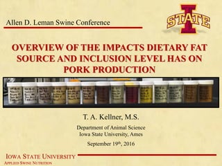 IOWA STATE UNIVERSITY
APPLIED SWINE NUTRITION
OVERVIEW OF THE IMPACTS DIETARY FAT
SOURCE AND INCLUSION LEVEL HAS ON
PORK PRODUCTION
T. A. Kellner, M.S.
Department of Animal Science
Iowa State University, Ames
September 19th, 2016
Allen D. Leman Swine Conference
 