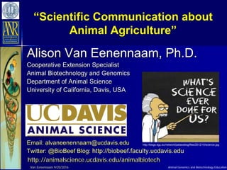 Animal Genomics and Biotechnology Education
“Scientific Communication about
Animal Agriculture”
Alison Van Eenennaam, Ph.D.
Cooperative Extension Specialist
Animal Biotechnology and Genomics
Department of Animal Science
University of California, Davis, USA
Email: alvaneenennaam@ucdavis.edu
Twitter: @BioBeef Blog: http://biobeef.faculty.ucdavis.edu
http://animalscience.ucdavis.edu/animalbiotech
Van Eenennaam 9/20/2016
http://blogs.egu.eu/network/palaeoblog/files/2012/10/science.jpg
 