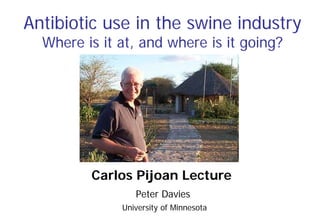 Antibiotic use in the swine industry
Where is it at, and where is it going?
Peter Davies
University of Minnesota
Carlos Pijoan Lecture
 