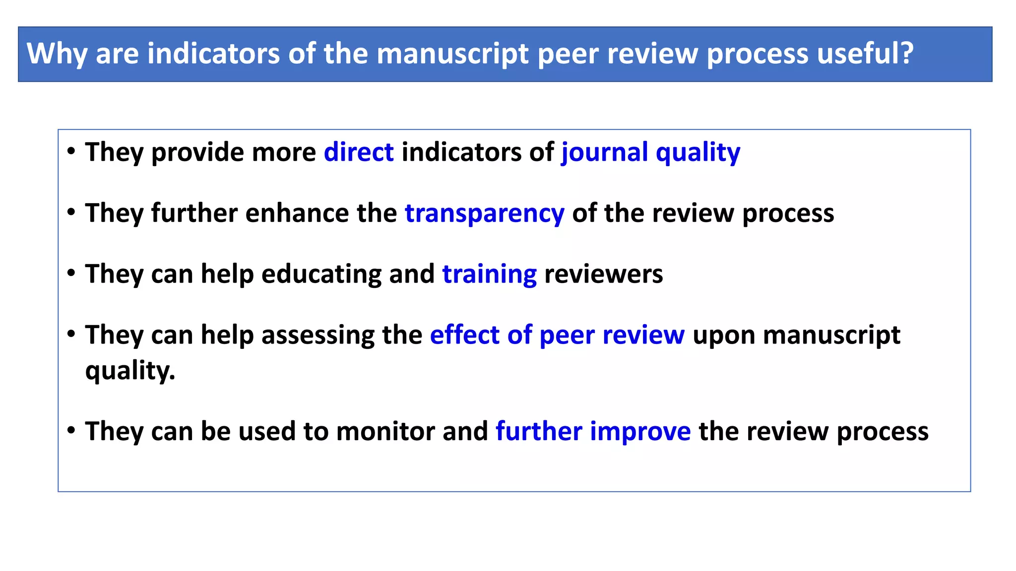 Why are indicators of the manuscript peer review process useful?
• They provide more direct indicators of journal quality
• They further enhance the transparency of the review process
• They can help educating and training reviewers
• They can help assessing the effect of peer review upon manuscript
quality.
• They can be used to monitor and further improve the review process
 