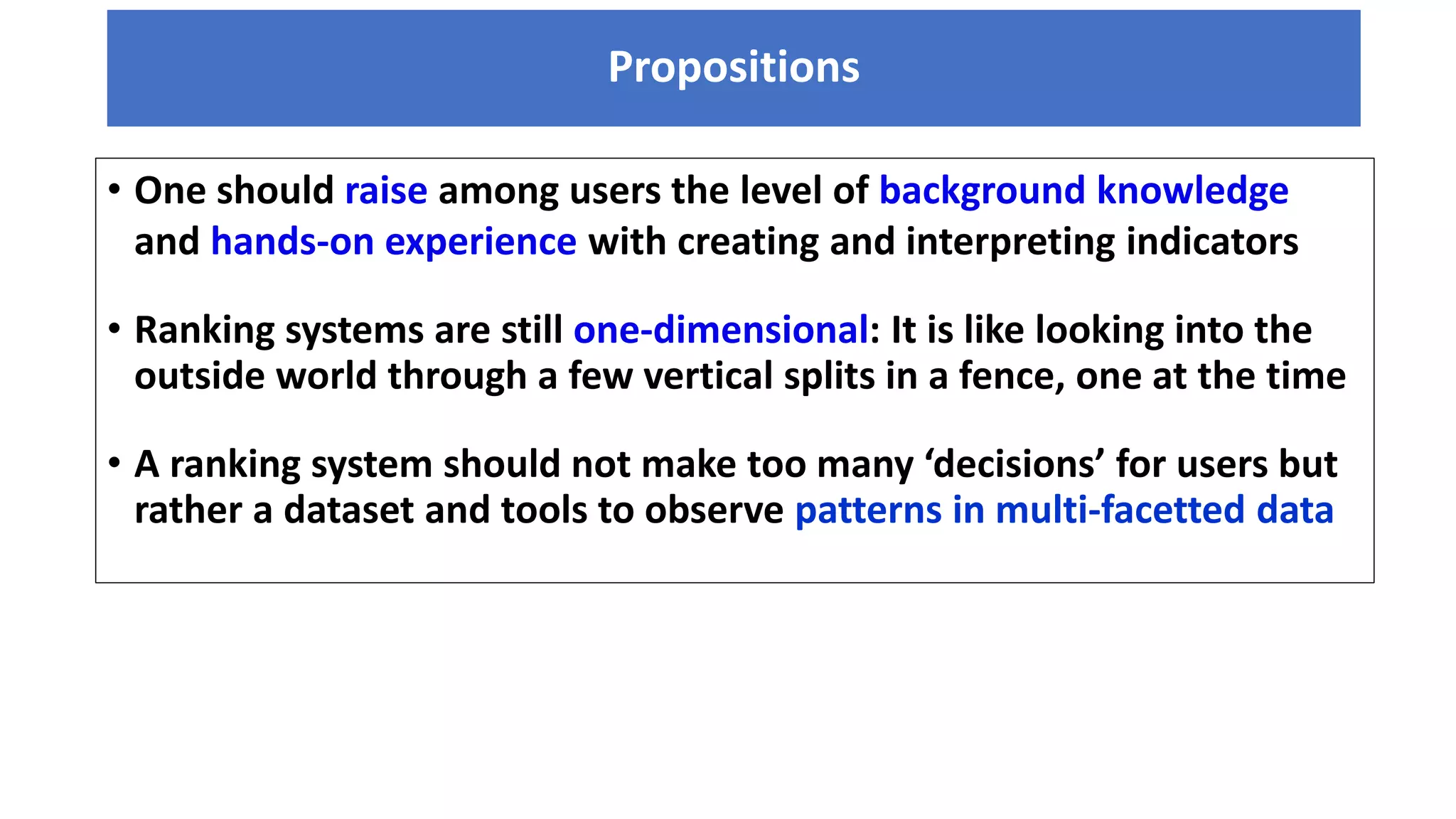 Propositions
• One should raise among users the level of background knowledge
and hands-on experience with creating and interpreting indicators
• Ranking systems are still one-dimensional: It is like looking into the
outside world through a few vertical splits in a fence, one at the time
• A ranking system should not make too many ‘decisions’ for users but
rather a dataset and tools to observe patterns in multi-facetted data
 