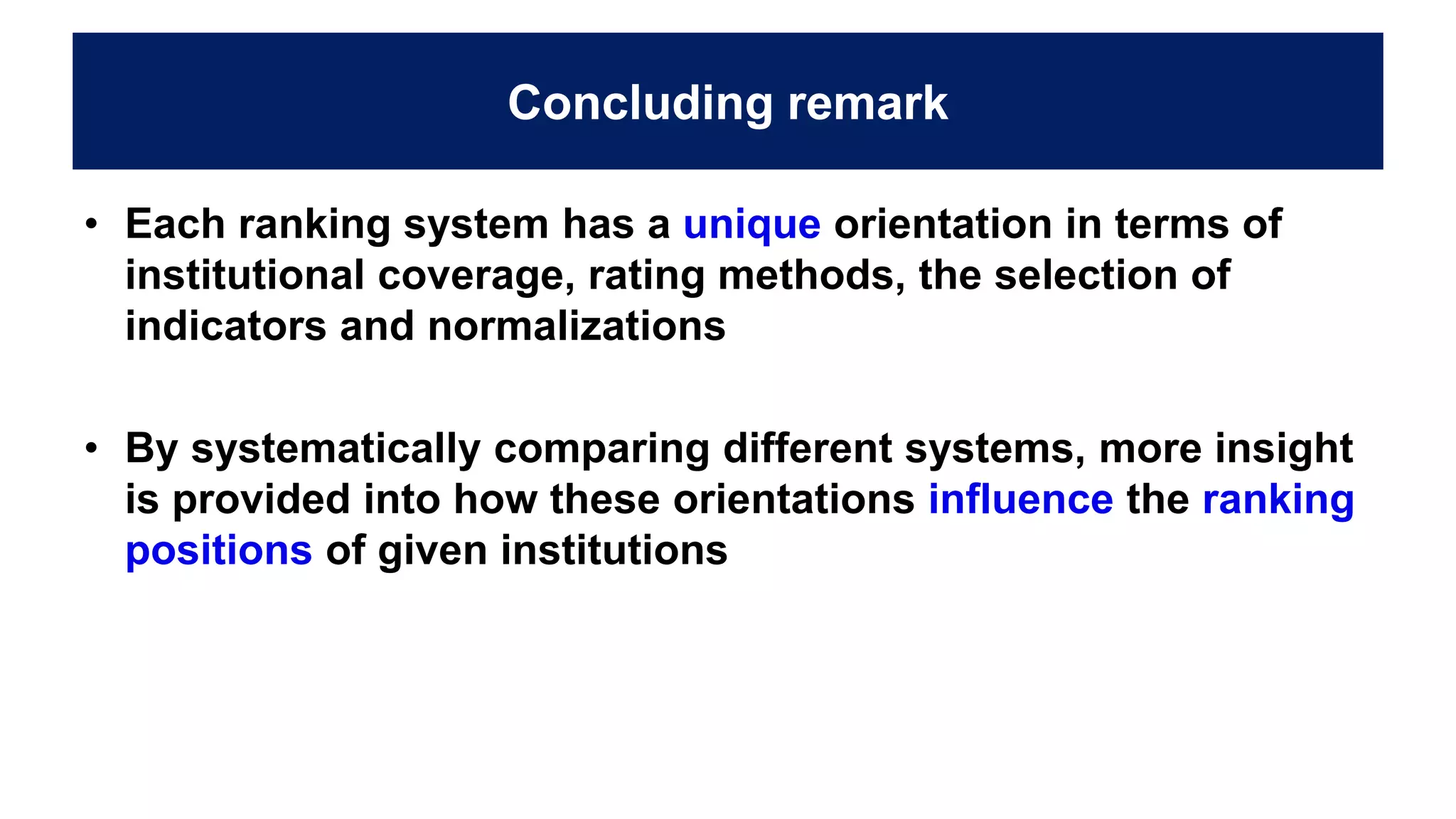 Concluding remark
• Each ranking system has a unique orientation in terms of
institutional coverage, rating methods, the selection of
indicators and normalizations
• By systematically comparing different systems, more insight
is provided into how these orientations influence the ranking
positions of given institutions
 