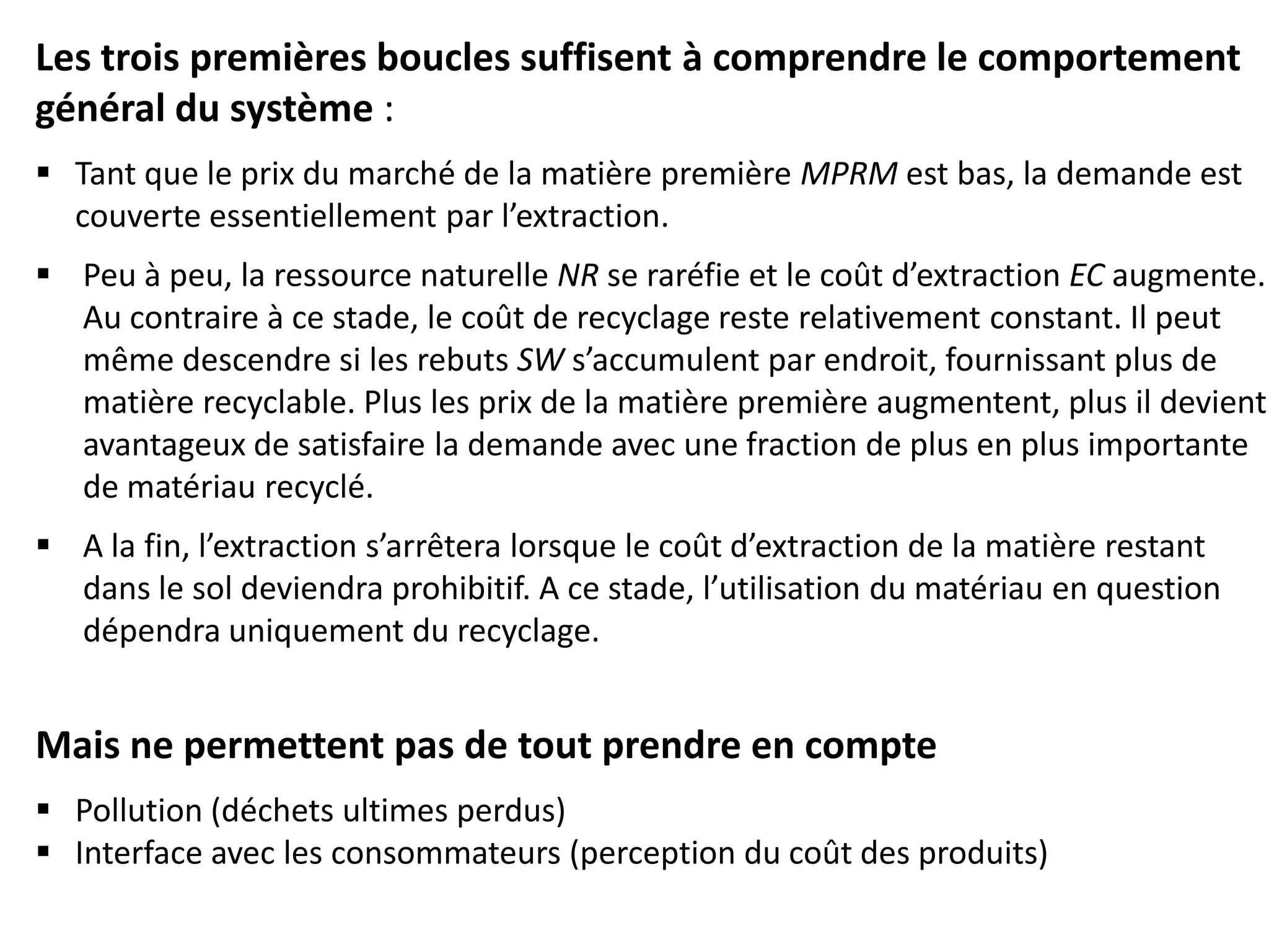 Les trois premières boucles suffisent à comprendre le comportement
général du système :
 Tant que le prix du marché de la matière première MPRM est bas, la demande est
couverte essentiellement par l’extraction.
 Peu à peu, la ressource naturelle NR se raréfie et le coût d’extraction EC augmente.
Au contraire à ce stade, le coût de recyclage reste relativement constant. Il peut
même descendre si les rebuts SW s’accumulent par endroit, fournissant plus de
matière recyclable. Plus les prix de la matière première augmentent, plus il devient
avantageux de satisfaire la demande avec une fraction de plus en plus importante
de matériau recyclé.
 A la fin, l’extraction s’arrêtera lorsque le coût d’extraction de la matière restant
dans le sol deviendra prohibitif. A ce stade, l’utilisation du matériau en question
dépendra uniquement du recyclage.
Mais ne permettent pas de tout prendre en compte
 Pollution (déchets ultimes perdus)
 Interface avec les consommateurs (perception du coût des produits)
 