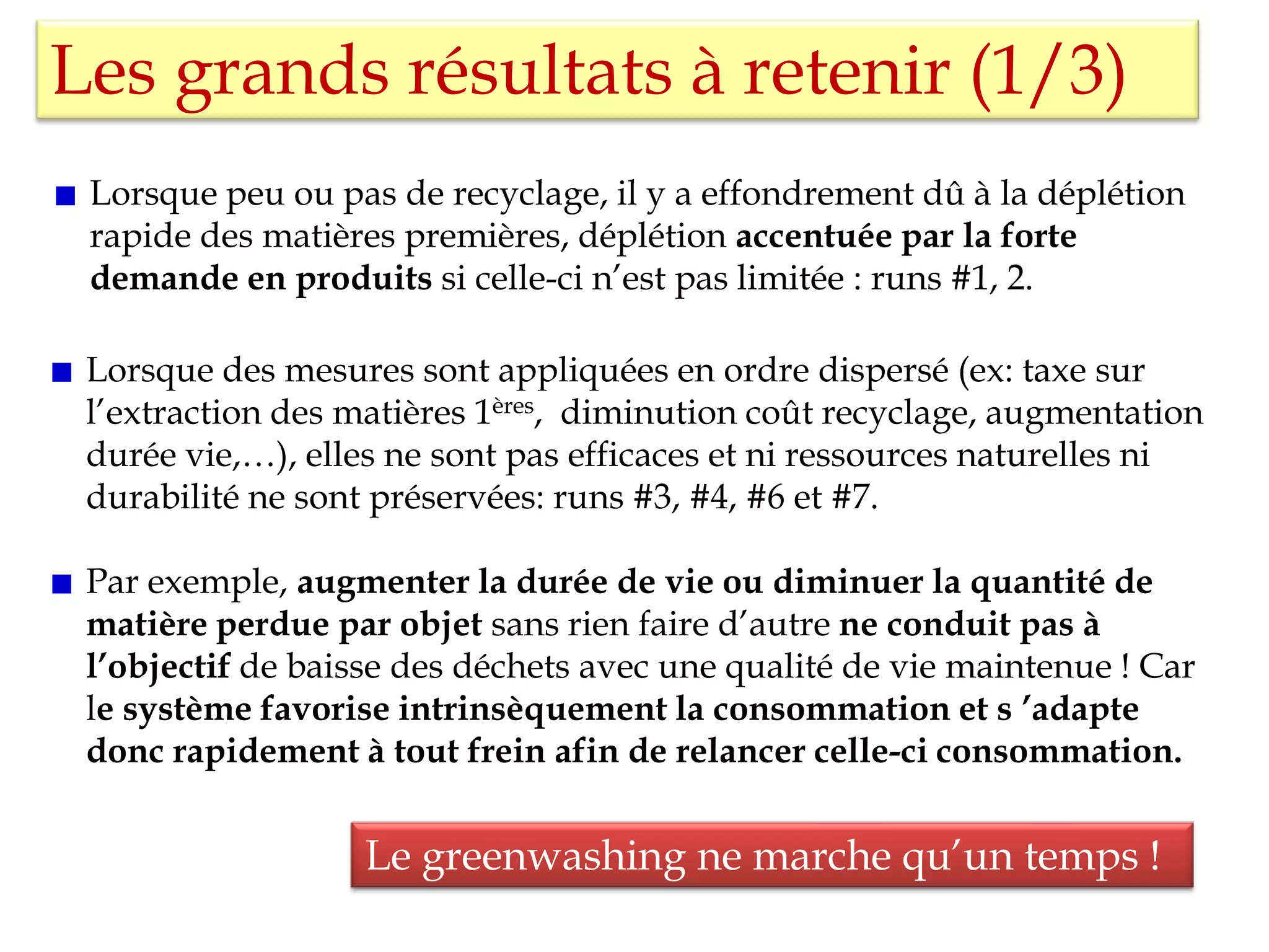Les grands résultats à retenir (1/3)
Lorsque peu ou pas de recyclage, il y a effondrement dû à la déplétion
rapide des matières premières, déplétion accentuée par la forte
demande en produits si celle-ci n’est pas limitée : runs #1, 2.
Lorsque des mesures sont appliquées en ordre dispersé (ex: taxe sur
l’extraction des matières 1ères, diminution coût recyclage, augmentation
durée vie,…), elles ne sont pas efficaces et ni ressources naturelles ni
durabilité ne sont préservées: runs #3, #4, #6 et #7.
Par exemple, augmenter la durée de vie ou diminuer la quantité de
matière perdue par objet sans rien faire d’autre ne conduit pas à
l’objectif de baisse des déchets avec une qualité de vie maintenue ! Car
le système favorise intrinsèquement la consommation et s ’adapte
donc rapidement à tout frein afin de relancer celle-ci consommation.
Le greenwashing ne marche qu’un temps !
 
