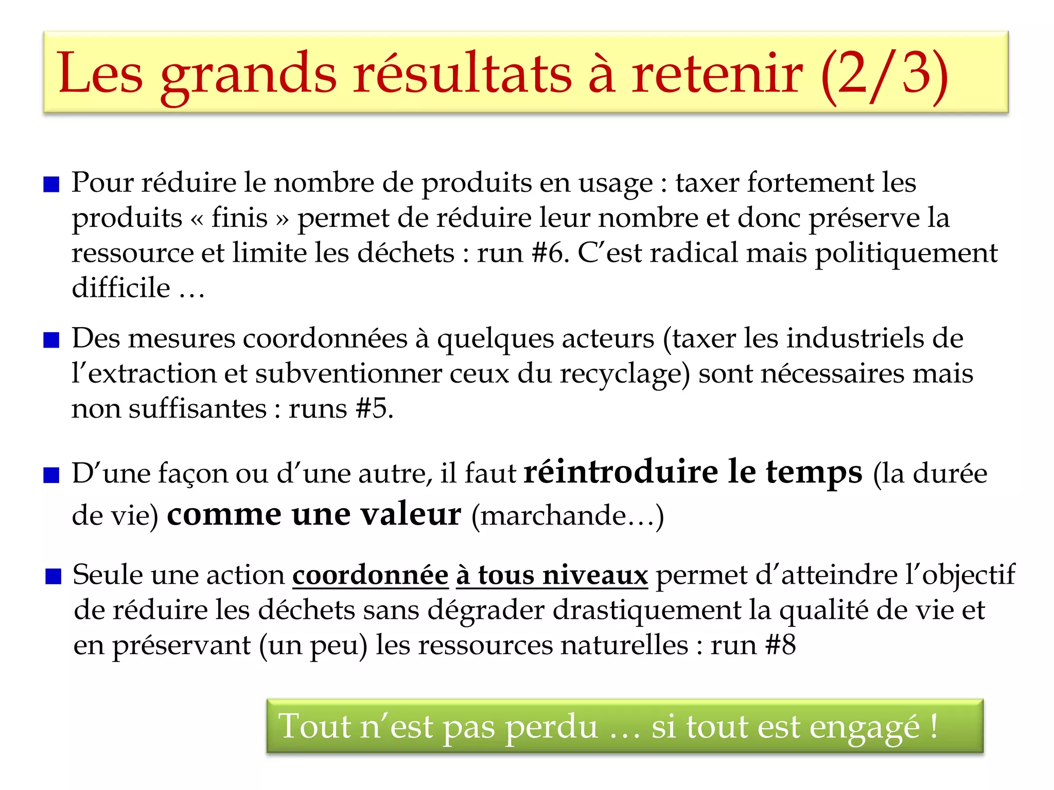 Les grands résultats à retenir (2/3)
Seule une action coordonnée à tous niveaux permet d’atteindre l’objectif
de réduire les déchets sans dégrader drastiquement la qualité de vie et
en préservant (un peu) les ressources naturelles : run #8
Tout n’est pas perdu … si tout est engagé !
Des mesures coordonnées à quelques acteurs (taxer les industriels de
l’extraction et subventionner ceux du recyclage) sont nécessaires mais
non suffisantes : runs #5.
Pour réduire le nombre de produits en usage : taxer fortement les
produits « finis » permet de réduire leur nombre et donc préserve la
ressource et limite les déchets : run #6. C’est radical mais politiquement
difficile …
D’une façon ou d’une autre, il faut réintroduire le temps (la durée
de vie) comme une valeur (marchande…)
 