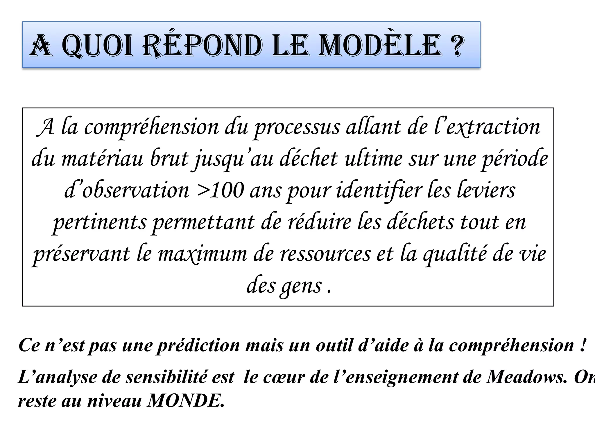 A quoi répond le modèle ?
A la compréhension du processus allant de l’extraction
du matériau brut jusqu’au déchet ultime sur une période
d’observation >100 ans pour identifier les leviers
pertinents permettant de réduire les déchets tout en
préservant le maximum de ressources et la qualité de vie
des gens .
Ce n’est pas une prédiction mais un outil d’aide à la compréhension !
L’analyse de sensibilité est le cœur de l’enseignement de Meadows. On
reste au niveau MONDE.
 