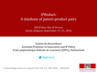IPRoduct:
A database of patent-product pairs
OECD Blue Sky III Forum
Ghent, Belgium, September 19–21, 2016
Gaétan de Rassenfosse
Assistant Professor in Innovation and IP Policy
Ecole polytechnique fédérale de Lausanne (EPFL), Switzerland
@gderasse
I acknowledge financial support from the U.S. NSF (SMA - 1645264)
 