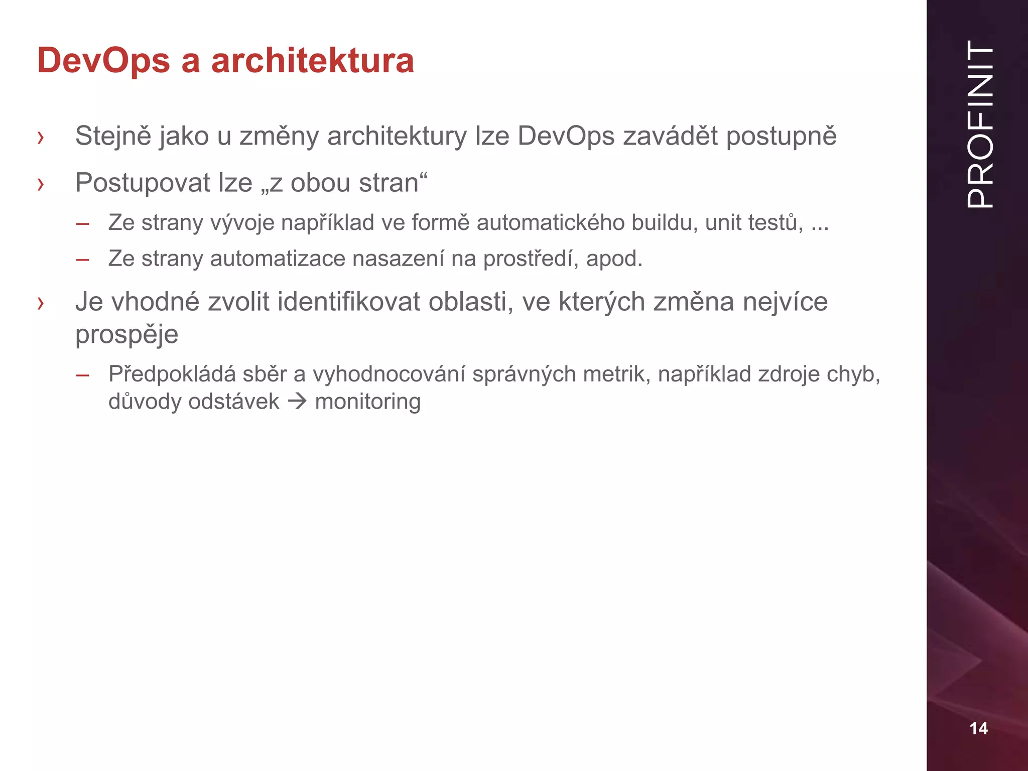14
DevOps a architektura
› Stejně jako u změny architektury lze DevOps zavádět postupně
› Postupovat lze „z obou stran“
– Ze strany vývoje například ve formě automatického buildu, unit testů, ...
– Ze strany automatizace nasazení na prostředí, apod.
› Je vhodné zvolit identifikovat oblasti, ve kterých změna nejvíce
prospěje
– Předpokládá sběr a vyhodnocování správných metrik, například zdroje chyb,
důvody odstávek  monitoring
 