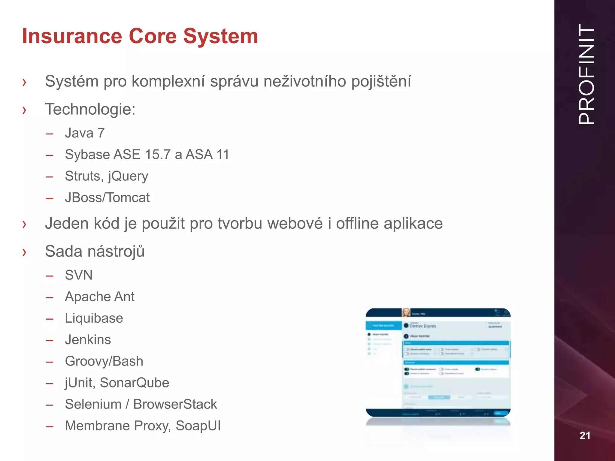 21
Insurance Core System
› Systém pro komplexní správu neživotního pojištění
› Technologie:
– Java 7
– Sybase ASE 15.7 a ASA 11
– Struts, jQuery
– JBoss/Tomcat
› Jeden kód je použit pro tvorbu webové i offline aplikace
› Sada nástrojů
– SVN
– Apache Ant
– Liquibase
– Jenkins
– Groovy/Bash
– jUnit, SonarQube
– Selenium / BrowserStack
– Membrane Proxy, SoapUI
 