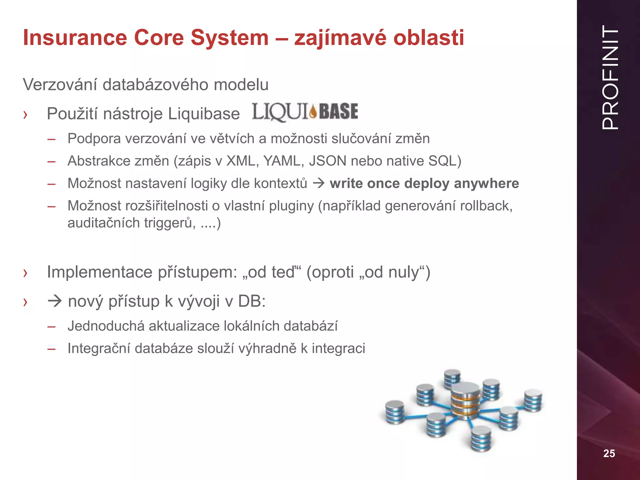 25
Insurance Core System – zajímavé oblasti
Verzování databázového modelu
› Použití nástroje Liquibase
– Podpora verzování ve větvích a možnosti slučování změn
– Abstrakce změn (zápis v XML, YAML, JSON nebo native SQL)
– Možnost nastavení logiky dle kontextů  write once deploy anywhere
– Možnost rozšiřitelnosti o vlastní pluginy (například generování rollback,
auditačních triggerů, ....)
› Implementace přístupem: „od teď“ (oproti „od nuly“)
›  nový přístup k vývoji v DB:
– Jednoduchá aktualizace lokálních databází
– Integrační databáze slouží výhradně k integraci
 