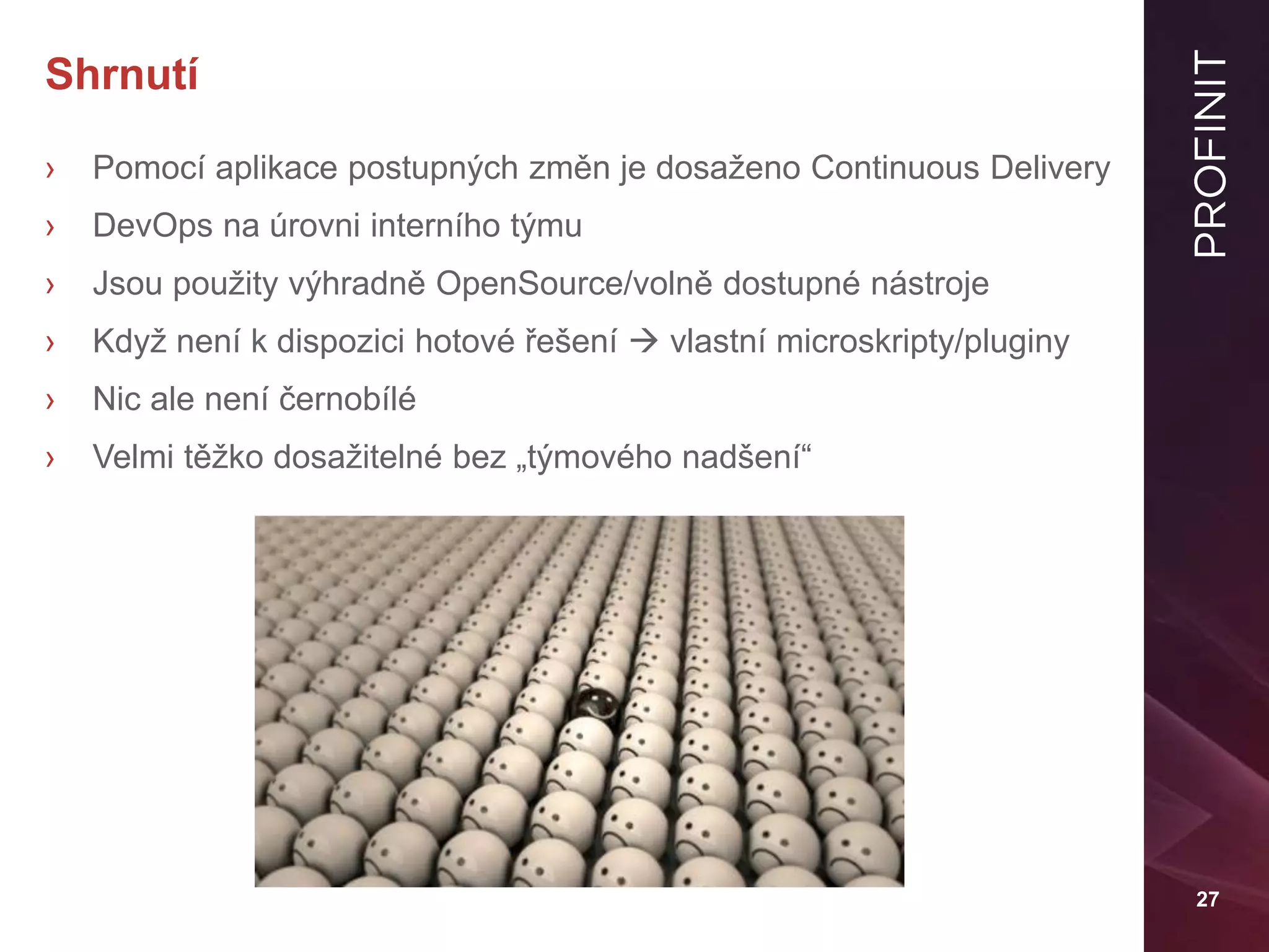 27
Shrnutí
› Pomocí aplikace postupných změn je dosaženo Continuous Delivery
› DevOps na úrovni interního týmu
› Jsou použity výhradně OpenSource/volně dostupné nástroje
› Když není k dispozici hotové řešení  vlastní microskripty/pluginy
› Nic ale není černobílé
› Velmi těžko dosažitelné bez „týmového nadšení“
 