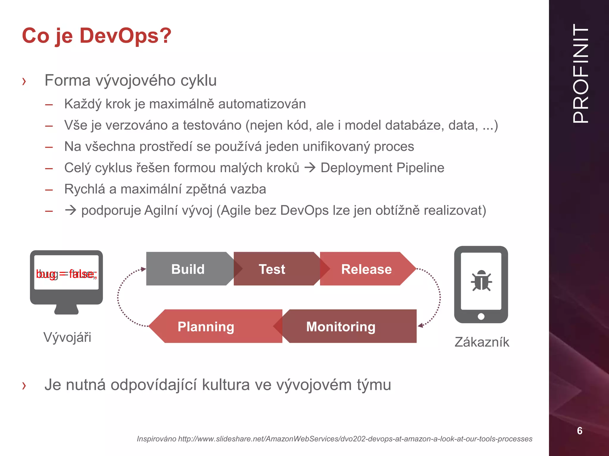 6
Co je DevOps?
› Forma vývojového cyklu
– Každý krok je maximálně automatizován
– Vše je verzováno a testováno (nejen kód, ale i model databáze, data, ...)
– Na všechna prostředí se používá jeden unifikovaný proces
– Celý cyklus řešen formou malých kroků  Deployment Pipeline
– Rychlá a maximální zpětná vazba
–  podporuje Agilní vývoj (Agile bez DevOps lze jen obtížně realizovat)
› Je nutná odpovídající kultura ve vývojovém týmu
Inspirováno http://www.slideshare.net/AmazonWebServices/dvo202-devops-at-amazon-a-look-at-our-tools-processes
bug = true;
Vývojáři Zákazník
Build Test Release
MonitoringPlanning
bug = false;
 