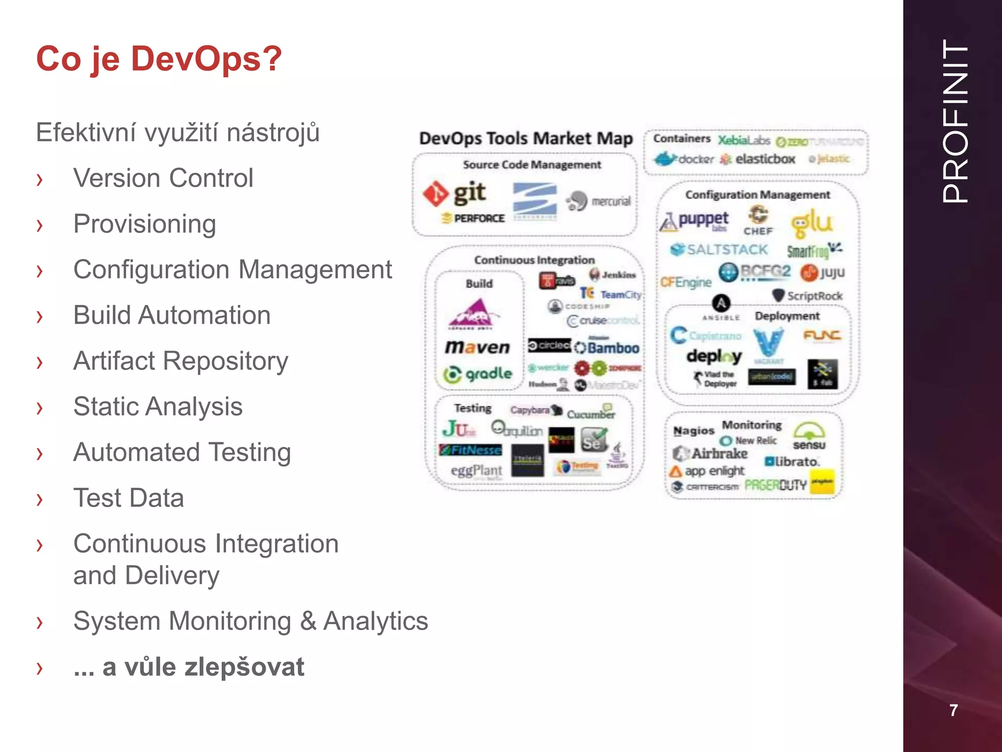 7
Co je DevOps?
Efektivní využití nástrojů
› Version Control
› Provisioning
› Configuration Management
› Build Automation
› Artifact Repository
› Static Analysis
› Automated Testing
› Test Data
› Continuous Integration
and Delivery
› System Monitoring & Analytics
› ... a vůle zlepšovat
 