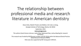 The relationship between
professional media and research
literature in American dentistry
Diana Hicks, Rakshit Trivedi, Julia Melkers, Kim Isett, Le Song,
Georgia Institute of Technology, Atlanta, GA 30332
September, 2016
Acknowledgements
The authors thank Simone Johnson, Jackie Elliot, Nathanael Pate, Joshua Bowling for research
assistance.
This research was funded by NICDR grant number U19-DE-22516 within the National Dental Practice
Based Research Network (PBRN).
Hicks was also supported by NSF Scisip grant 1445121.
 