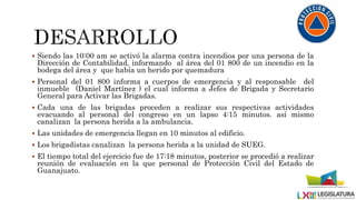  Siendo las 10:00 am se activó la alarma contra incendios por una persona de la
Dirección de Contabilidad, informando al área del 01 800 de un incendio en la
bodega del área y que había un herido por quemadura
 Personal del 01 800 informa a cuerpos de emergencia y al responsable del
inmueble (Daniel Martínez ) el cual informa a Jefes de Brigada y Secretario
General para Activar las Brigadas.
 Cada una de las brigadas proceden a realizar sus respectivas actividades
evacuando al personal del congreso en un lapso 4:15 minutos. así mismo
canalizan la persona herida a la ambulancia.
 Las unidades de emergencia llegan en 10 minutos al edificio.
 Los brigadistas canalizan la persona herida a la unidad de SUEG.
 El tiempo total del ejercicio fue de 17:18 minutos, posterior se procedió a realizar
reunión de evaluación en la que personal de Protección Civil del Estado de
Guanajuato.
 