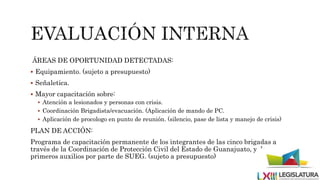 ÁREAS DE OPORTUNIDAD DETECTADAS:
 Equipamiento. (sujeto a presupuesto)
 Señaletica.
 Mayor capacitación sobre:
 Atención a lesionados y personas con crisis.
 Coordinación Brigadista/evacuación. (Aplicación de mando de PC.
 Aplicación de procologo en punto de reunión. (silencio, pase de lista y manejo de crisis)
PLAN DE ACCIÓN:
Programa de capacitación permanente de los integrantes de las cinco brigadas a
través de la Coordinación de Protección Civil del Estado de Guanajuato, y de
primeros auxilios por parte de SUEG. (sujeto a presupuesto)
 