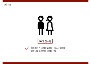 04 타겟
10대 청소년
미성숙한 가치관을 갖고있는 청소년들에게
경각심을 일깨우고 정보를 전달
 